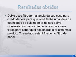 Deixe esse filtrador na janela da sua casa para o lado de fora para que você tenha uma ideia da quantidade de sujeira do ar no seu bairro. Converse com seus colegas e compare seus filtros para saber qual dos bairros o ar está mais poluído. O resultado estará fixado no filtro de papel. 
