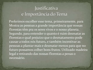 Preferimos escolher esse tema, primeiramente, para
Mostra as pessoas a grande importância que nossas
florestas têm pra os seres vivos e o nosso planeta.
Segundo, para entender o quanto é ruim desmatar as
florestas e qual prejuízo que o desmatamento pode
causar a todos nós futuro, e também incentivar as
pessoas a plantar mais e desmatar menos para que no
futuro possamos colher bons frutos. Utilizado madeira
legal e retirando das nossas florestas a penas o
necessário.
 