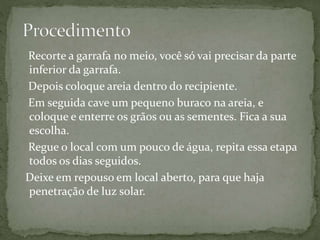 Recorte a garrafa no meio, você só vai precisar da parte
inferior da garrafa.
Depois coloque areia dentro do recipiente.
Em seguida cave um pequeno buraco na areia, e
coloque e enterre os grãos ou as sementes. Fica a sua
escolha.
Regue o local com um pouco de água, repita essa etapa
todos os dias seguidos.
Deixe em repouso em local aberto, para que haja
penetração de luz solar.
 