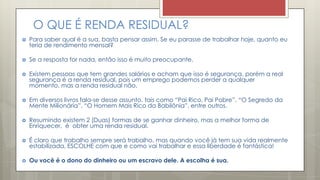 O QUE É RENDA RESIDUAL?
 Para saber qual é a sua, basta pensar assim. Se eu parasse de trabalhar hoje, quanto eu
teria de rendimento mensal?
 Se a resposta for nada, então isso é muito preocupante.
 Existem pessoas que tem grandes salários e acham que isso é segurança, porém a real
segurança é a renda residual, pois um emprego podemos perder a qualquer
momento, mas a renda residual não.
 Em diversos livros fala-se desse assunto, tais como “Pai Rico, Pai Pobre”, “O Segredo da
Mente Milionária”, “O Homem Mais Rico da Babilônia”, entre outros.
 Resumindo existem 2 (Duas) formas de se ganhar dinheiro, mas a melhor forma de
Enriquecer, é obter uma renda residual.
 É claro que trabalho sempre será trabalho, mas quando você já tem sua vida realmente
estabilizada, ESCOLHE com que e como vai trabalhar e essa liberdade é fantástica!
 Ou você é o dono do dinheiro ou um escravo dele. A escolha é sua.
 