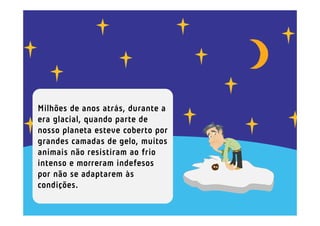 Milhões de anos atrás, durante a
era glacial, quando parte de
nosso planeta esteve coberto por
grandes camadas de gelo, muitos
animais não resistiram ao frio
intenso e morreram indefesos
por não se adaptarem às
condições.
 