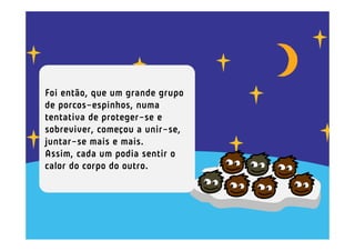 Foi então, que um grande grupo
de porcos-espinhos, numa
tentativa de proteger-se e
sobreviver, começou a unir-se,
juntar-se mais e mais.
Assim, cada um podia sentir o
calor do corpo do outro.
 