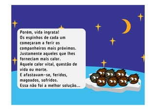 Porém, vida ingrata!
Os espinhos de cada um
começaram a ferir os
companheiros mais próximos.
Justamente aqueles que lhes
forneciam mais calor.
Aquele calor vital, questão de
vida ou morte.
E afastavam-se, feridos,
magoados, sofridos.
Essa não foi a melhor solução...
 