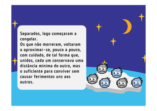 Separados, logo começaram a
congelar.
Os que não morreram, voltaram
a aproximar-se, pouco a pouco,
com cuidado, de tal forma que,
unidos, cada um conservava uma
distância mínima do outro, mas
o suficiente para conviver sem
causar ferimentos uns aos
outros.
 