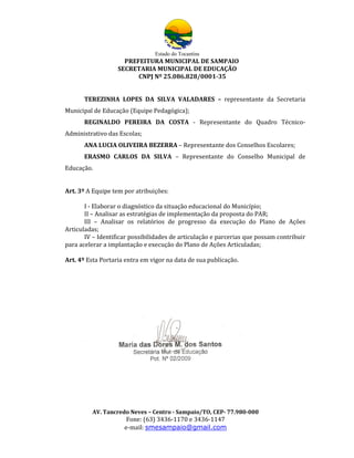 Estado do Tocantins
                     PREFEITURA MUNICIPAL DE SAMPAIO
                   SECRETARIA MUNICIPAL DE EDUCAÇÃO
                         CNPJ Nº 25.086.828/0001-35


      TEREZINHA LOPES DA SILVA VALADARES – representante da Secretaria
Municipal de Educação (Equipe Pedagógica);
      REGINALDO PEREIRA DA COSTA - Representante do Quadro Técnico-
Administrativo das Escolas;
      ANA LUCIA OLIVEIRA BEZERRA – Representante dos Conselhos Escolares;
      ERASMO CARLOS DA SILVA – Representante do Conselho Municipal de
Educação.


Art. 3º A Equipe tem por atribuições:

       I - Elaborar o diagnóstico da situação educacional do Município;
       II – Analisar as estratégias de implementação da proposta do PAR;
       III – Analisar os relatórios de progresso da execução do Plano de Ações
Articuladas;
       IV – Identificar possibilidades de articulação e parcerias que possam contribuir
para acelerar a implantação e execução do Plano de Ações Articuladas;

Art. 4º Esta Portaria entra em vigor na data de sua publicação.




         AV. Tancredo Neves – Centro - Sampaio/TO, CEP- 77.980-000
                      Fone: (63) 3436-1170 e 3436-1147
                     e-mail: smesampaio@gmail.com
 