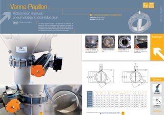 Les vannes papillon servent à la fermeture de réservoirs, de
trémies et silos qui contiennent des matériaux en poudre ou
granulaires. Les vannes papillon sont utilisées dans toutes les
sont déplacés par gravité ou par transport pneumatique.
Objectifs : vidange, étanchéité et
fermeture
Actionneur manuel,
pneumatique, motoréducteur
F Arbre pour actionneur : ma-
nuel ; pneumatique ; électrique ;
F Fermeture étanche à 6, 10,
16 bar
F Fixation par bride
tri clamp pour des applications
pharmaceutiques
Avantages
F Vanne profilée pour un
passage de produit optimisé
EXISTE
SUR
MESURE
37www.palamaticprocess.fr/machines-industrielles/dosage/vannes/papillon
Vidéos & plans téléchargeables en ligne
I
Fabrication : fonte ou inox
Diamètre:
Vanne Papillon
Modèles ØA ØB ØC ØD E F G ØH N (trous)
P
(évidages)
ØR S T U V Z Kg
220 220 80
200 228 290 228 80
200 278 278 80
300 328 236 390 80
300 378 80 9
363 80 -
80 -
36
Voir toutes nos
options en page 39
Options
Levier manuel
Actionneurs
interchangeables
VannePapillon
 