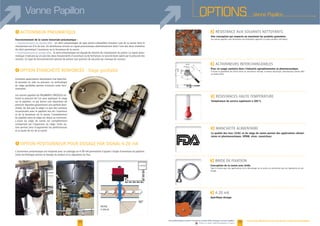 OPTIONS Vanne PapillonVanne Papillon
I Siège gonflable
I
38 39
F
Une conception qui respecte au maximum les produits granuleux.
Les vannes papillon sont résistantes aux nettoyants agressifs et autres produits chimiques.
F
Pour un usage sanitaire dans l'industrie agroalimentaire et pharmaceutique.
Il existe la possibilité de choisir entre un actionneur manuel, à moteur électrique, pneumatique simple effet
ou double effet.
F
Température de service supérieure à 205°C.
F MANCHETTE ALIMENTAIRE
La qualité des inox (316L) et du siège de vanne permet des applications alimen-
taires et pharmaceutiques. EPDM, viton, caoutchouc.
F
Conception de la vanne avec bride.
-
toyage.
F mA
Spécifique dosage.
4-20mA
90°
MODEMODE
4-20mA4-20mA
4-20mA4-20mA
90°90°
Notre bureau d'études est à votre écoute pour toutes options particulières.www.palamaticprocess.fr/machines-industrielles/dosage/vannes/papillon
Vidéos & plans téléchargeables en ligne
Certaines applications nécessitent une étanchéi-
té poussée en vide ou pression. La technologie
-
tionnalité.
-
sur le papillon, ce qui donne une répartition de
pression régulière garantissant une parfaite étan-
du papillon dans le siège est réduit au minimum.
-
et la durée de vie de la vanne.
Cette technologie permet le dosage du produit et la régulation du flux.
I
Fonctionnement de la vanne motorisée pneumatique :
Fonctionnement en double effet :
Fonctionnement en simple effet : le vérin pneumatique est équipé de ressorts de compression du piston. Le signal pneu-
ressorts. Ce type de fonctionnement permet de prévoir une position de sécurité par manque de courant.
 