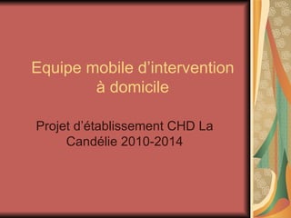 Equipe mobile d’intervention à domicile Projet d’établissement CHD La Candélie 2010-2014 