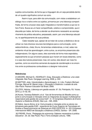 10 
sujeitos comunicantes, de forma que a linguagem de um seja percebida dentro 
de um quadro significativo comum ao outro. 
Assim é que, para além da comunicação, com vistas a estabelecer um 
diálogo rico e criativo entre os sujeitos, primamos por uma liderança comparti-lhada, 
de forma a buscar essa ação integradora e transformadora a que se re-fere 
Freire. Busca-se um fazer compartilhado, coletivo e comprometido, que é 
discutido por todos, de forma a atender ao dinamismo necessário ao acompa-nhamento 
da prática educativa, perpassado, assim, por uma liderança educati-va, 
no aperfeiçoamento de suas práticas. 
Cabe ressaltar que, apesar de se tratar de cursos a distância e de se 
utilizar os mais diversos recursos tecnológicos para a comunicação, como 
webconferência, chats, fóruns, ferramentas colaborativas, e-mail, salas nos 
ambiente virtual de aprendizagem, entre outros, os encontros presenciais são 
indispensáveis. Em alguns casos, eles ocorrerão de forma mais esporádica, 
especialmente os que envolvem pessoas que moram em locais distantes, como 
é o caso dos tutores presenciais; mas; em outros; eles devem ser mais fre-quentes, 
como os encontros semanais da equipe de coordenação e os encon-tros 
entre os professores conteudistas e o designer instrucional. 
Referências 
[1] MOORE, Michael G.; KEARSLEY, Greg. Educação a Distância: uma visão 
integrada. São Paulo: Cengage Learning, 2008, p. 240 
[2] MATTAR, João. Interatividade e Aprendizagem. In: Litto, Frederic Michael; 
Formiga, Manuel M. Maciel (orgs.). Educação a Distância: o estado da arte. 
São Paulo: Pearson Education do Brasil, 2009. 
[3] LÜCK, Heloísa. Liderança em gestão escolar. 6ª. Ed. Petrópolis, RJ: Vozes, 
2010, p. 51-52, 60. 
[4] Nunes, Vanessa Battestin; et al. “Uso de ferramentas do Moodle como su-porte 
à comunicação e interação entre os integrantes da equipe multidisciplinar 
responsável pela gestão de cursos EaD”. In: VI Congresso Brasileiro de Ensino 
Superior a Distância (ESUD), São Luis – MA, 2009. 
[5] Nobre, Isaura Alcina; et al. Comunicação e interação entre os atores res-ponsáveis 
pela gestão EAD - experiência do Curso Superior de Tecnologia em 
Análise e Desenvolvimento de Sistemas em EAD CEFETES. In: XIV Congresso 
Internacional ABED de Educação a Distância (CIAED), Santos – SP, 2008. 
[6] FREIRE, Paulo. “Pedagogia da autonomia: Saberes necessários à prática 
educativa”. 25. ed. São Paulo: Paz e Terra (Coleção Leitura), 1996. 
