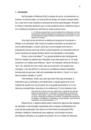2 
1. Introdução 
Na Educação a Distância (EaD) a equipe do curso, os professores, os 
tutores e os alunos estão, na maior parte do tempo, em locais e tempos distin-tos, 
o que torna mais complexo o processo de ensino-aprendizagem. Entretan-to, 
Moore e Kearsley destacam que o maior problema não é a distância física e 
sim a distância transacional, definida por esses autores como: 
[...] o hiato da compreensão e comunicação entre professores e alunos, 
causado pela distância geográfica que precisa ser suplantada por meio 
de procedimentos diferenciadores na elaboração da instrução e na faci-litação 
da interação. [1] 
Uma das formas de diminuir a distância transacional é aumentar o 
diálogo e as interações. São muitos os sujeitos envolvidos no processo de 
ensino-aprendizagem, e assim, para que a comunicação entre aluno e 
professores-tutores ocorra da melhor maneira possível, as interações entre os 
outros membros da equipe também devem ser planejadas e executadas. 
Porém, como cita Mattar [2], um grande problema das instituições de 
EaD em relação ao aspecto das interações é que elas param por aí. Ou seja, 
constroem um modelo que enfatiza o "quem" da interação, deixando de lado o 
“que”. Ou, dizendo de outro modo, elas se concentram nos sujeitos que 
interagem, mas não definem a natureza e os objetivos dessas interações. 
Acrescentamos aqui que, além da necessidade de definir o "quem" e o "que", 
deve-se definir também o "como". 
Vale destacar, ainda, que, para que esta meta seja alcançada, é 
importante que a instituição e, principalmente, a equipe gestora do curso 
trabalhe de acordo com os princípios de uma gestão participativa, em uma 
liderança compartilhada, educativa e de coliderança. É como destaca Lück: 
Para além do controle, que visa, sobremodo, a garantia dos padrões 
básicos de desempenho, é necessária a estimulação ao alcance de 
maiores, mais amplos, novos e mais avançados resultados. Portanto, 
ao serem realizadas as práticas de controle, é fundamental associá-las 
ao diálogo, ao feedback, à orientação e à autorreflexão, como forma de 
inspiração e de conscientização [...]. [3] 
Dessa forma, o objetivo deste artigo é descrever algumas das relações 
de interação e comunicação importantes entre a equipe multidisciplinar do 
curso de pós-graduação Lato Sensu em Informática na Educação (PIE) 
ofertado a distância, destacando seus objetivos, os principais recursos 
tecnológicos utilizados e os sujeitos envolvidos, em um modelo de liderança 
 