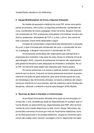 3 
compartilhada, educativa e de coliderança. 
2. Equipe Multidisciplinar do Curso e Algumas Interações 
No modelo de educação a distância do curso PIE, temos como partici-pantes 
do processo, entre outros, os seguintes profissionais: coordenador de 
curso; coordenador de tutoria; pedagogo; revisor de textos; designer instrucio-nal; 
coordenador de TCC; professores conteudistas e formadores; tutores a dis-tância 
e presenciais; orientadores de TCC e, é claro, o aluno, foco central de 
todo o processo. Essas serão destacadas a seguir. 
A equipe de coordenação é responsável pelo planejamento e execução 
do curso, a qual é formada pelo coordenador de curso, o coordenador de tuto-ria, 
o pedagogo, o designer instrucional e o coordenador de TCC. 
Os professores conteudistas são responsáveis pelo planejamento e 
preparação dos conteúdos e das salas de aulas virtuais no ambiente virtual de 
aprendizagem (AVA), enquanto os professores formadores são responsáveis 
pela gestão da disciplina e pela adequação de atividades e avaliações. No cur-so 
PIE, normalmente estes papéis são realizados pela mesma pessoa. 
Os tutores presenciais e os tutores a distância realizam interações dire-tamente 
com os alunos. Enquanto os tutores presenciais encontram-se presen-cialmente 
nos polos de apoio presencial, para sanar dúvidas gerais do curso, 
da metodologia e das ferramentas utilizadas, os tutores a distância são respon-sáveis 
por orientá-los em seus estudos, além de avaliá-los e sanar dúvidas das 
disciplinas, utilizando o ambiente virtual de aprendizagem (AVA) Moodle. 
3. Recursos de Apoio à Interação e à Comunicação 
As principais ferramentas utilizadas como apoio às comunicações sín-cronas 
são: o chat, atividade que pode ser disponibilizada em qualquer sala vir-tual 
do Moodle; as webconferências, disponibilizadas pela RNP; além de ferra-mentas 
de comunicação disponíveis na rede, como o Skype. Além disso, são 
promovidos momentos síncronos por meio de mecanismos tradicionais, como 
as reuniões presenciais e os contatos telefônicos. Já para os momentos assín-cronos 
são usados como recursos: mensagem e fórum, disponíveis nas salas 
 