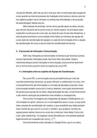4 
virtuais do Moodle, além do uso de e-mail que não é incentivado pela equipe de 
curso quando se trata do processo de mediação entre tutores e alunos, pois es-tes 
registros podem servir de base na análise das dificuldades e da evolução 
da aprendizagem destes alunos. 
Além dessas ferramentas, temos como grande apoio as salas virtuais, 
que servem de ponto de encontro entre os vários sujeitos. As principais salas 
existentes na estrutura do curso são: as salas de aula virtuais das disciplinas, a 
sala de gerenciamento e comunicação entre todos os membros da equipe do 
curso (sala de coordenação de equipe) e a sala de comunicação entre a equipe 
de coordenação de curso e alunos (sala de coordenação de alunos). 
4. O processo de Interação e Comunicação 
Além das interações já mencionadas na literatura por diversos autores, 
outras importantes interações ainda não foram bem discutidas. Dada à 
relevância dessas outras interações e comunicação, procuraremos descrevê-las 
na forma como ocorrem entre os sujeitos do curso PIE. 
4.1. Interações entre os sujeitos da Equipe de Coordenação 
No curso PIE, a comunicação ocorre principalmente por meio de 
reuniões presenciais semanais, as quais reforçam a coliderança no curso, com 
o compartilhamento de informações e a tomada de decisões conjuntas. Essa 
comunicação também ocorre por e-mail ou telefone, como para levantamento 
de pontos para pautas de reuniões, disponibilização de atas, encaminhamentos 
e até mesmo resolução de problemas mais simples ou emergenciais. 
Para enviar mensagens aos integrantes da equipe multidisciplinar e à 
comunidade em geral, utiliza-se um e-mail específico para o curso, a cuja conta 
toda a equipe de coordenação tem acesso, o que possibilita que todos possam 
estar cientes do que ocorre no curso e, também, que qualquer membro da 
equipe possa realizar leitura e/ou envio de e-mails por meio deste. Como cita 
Lück, pela coliderança, "os espaços vazios deixados por uma pessoa poderão 
legitimamente ser ocupados por outra [...]” [3]. 
Outra ferramenta muito utilizada é o Google Drive, que é um disco 
 