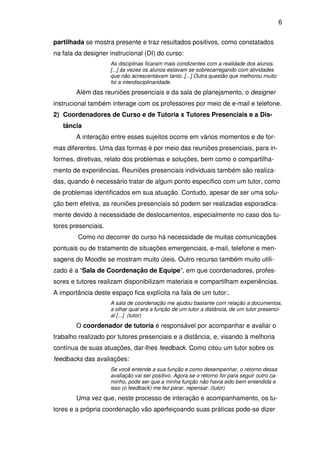 6 
partilhada se mostra presente e traz resultados positivos, como constatados 
na fala da designer instrucional (DI) do curso: 
As disciplinas ficaram mais condizentes com a realidade dos alunos. 
[...] às vezes os alunos estavam se sobrecarregando com atividades 
que não acrescentavam tanto. [...] Outra questão que melhorou muito 
foi a interdisciplinaridade. 
Além das reuniões presenciais e da sala de planejamento, o designer 
instrucional também interage com os professores por meio de e-mail e telefone. 
2) Coordenadores de Curso e de Tutoria x Tutores Presenciais e a Dis-tância 
A interação entre esses sujeitos ocorre em vários momentos e de for-mas 
diferentes. Uma das formas é por meio das reuniões presenciais, para in-formes, 
diretivas, relato dos problemas e soluções, bem como o compartilha-mento 
de experiências. Reuniões presenciais individuais também são realiza-das, 
quando é necessário tratar de algum ponto específico com um tutor, como 
de problemas identificados em sua atuação. Contudo, apesar de ser uma solu-ção 
bem efetiva, as reuniões presenciais só podem ser realizadas esporadica-mente 
devido à necessidade de deslocamentos, especialmente no caso dos tu-tores 
presenciais. 
Como no decorrer do curso há necessidade de muitas comunicações 
pontuais ou de tratamento de situações emergenciais, e-mail, telefone e men-sagens 
do Moodle se mostram muito úteis. Outro recurso também muito utili-zado 
é a “Sala de Coordenação de Equipe”, em que coordenadores, profes-sores 
e tutores realizam disponibilizam materiais e compartilham experiências. 
A importância deste espaço fica explícita na fala de um tutor:. 
A sala de coordenação me ajudou bastante com relação a documentos, 
a olhar qual era a função de um tutor a distância, de um tutor presenci-al 
[...]. (tutor) 
O coordenador de tutoria é responsável por acompanhar e avaliar o 
trabalho realizado por tutores presenciais e a distância, e, visando à melhoria 
contínua de suas atuações, dar-lhes feedback. Como citou um tutor sobre os 
feedbacks das avaliações: 
Se você entende a sua função e como desempenhar, o retorno dessa 
avaliação vai ser positivo. Agora se o retorno for para seguir outro ca-minho, 
pode ser que a minha função não havia sido bem entendida e 
isso (o feedback) me fez parar, repensar. (tutor) 
Uma vez que, neste processo de interação e acompanhamento, os tu-tores 
e a própria coordenação vão aperfeiçoando suas práticas pode-se dizer 
 