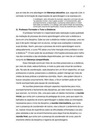 7 
que se trata de uma abordagem de liderança educativa, que, segundo Lück, é 
centrada na formação de organizações de aprendizagem e se expressa em: 
i) modelagem, pela utilização do exemplo, segundo o princípio de que 
"as palavras movem, mas o gesto arrasta"; ii) monitoramento, pelo 
acompanhamento, a observação, a presença observadora e o feed-back 
dado ao trabalho; e iii) diálogo, pela oportunidade de expressão, 
construção conjunta de significados, trocas de experiências e ideias [2]. 
3) Professor Formador x Tutor a Distância 
O professor formador é o responsável pela realização e pela qualidade 
da mediação do processo de ensino-aprendizagem entre tutor a distância e 
aluno em uma disciplina. Cabe ao tutor a distância mediar o processo, uma vez 
que é ele quem interage com os alunos, corrige suas avaliações e esclarece 
suas dúvidas. Assim, para que o processo de ensino-aprendizagem ocorra 
adequadamente, o curso PIE adota uma forte interação entre professor e tutor 
a distância [5]. O tutor pode dar ao professor informações preciosas para melho-rias 
dos conteúdos e das atividades disponibilizadas, por meio de um trabalho 
conjunto de liderança compartilhada. 
Essa interação ocorre por meio de reuniões presenciais ou a distância, 
por meio de chats, webconferência, e-mails ou pela sala virtual de coordena-ção. 
Na sala de coordenação, cada disciplina tem um fórum específico, em que 
professores e tutores, presenciais e a distância, podem interagir por meio de 
relatos de boas práticas e problemas ocorridos. Assim, eles podem discutir e 
buscar soluções conjuntamente. Além disso, o fórum também pode ser facil-mente 
acompanhado pela equipe de coordenação. 
As reuniões presenciais reforçam aspectos importantes para início, 
acompanhamento e fechamento das disciplinas, por este motivo é necessário 
que ocorram, no mínimo, três, uma para cada um destes momentos: a reunião 
inicial, que conta com a presença do pedagogo do curso, para que sejam tra-balhados 
os aspectos do ensino-aprendizagem e dadas todas as orientações 
necessárias para o início da disciplina; a reunião intermediária, que conta 
com a presença do coordenador de tutoria, visa a discutir o andamento do cur-so, 
realizar trocas de experiência sobre as dificuldades enfrentadas e as solu-ções 
adotadas e dar os encaminhamentos para etapa final da disciplina; e a 
reunião final, que conta com a presença do coordenador de curso, para fe-chamento 
efetivo da disciplina e registros de aprendizagens. 
 