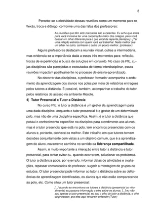 8 
Percebe-se a efetividade dessas reuniões como um momento para re-flexão, 
troca e diálogo, conforme uma das falas dos professores: 
As reuniões que têm sido marcadas são excelentes. Eu acho que antes 
para você inclusive ter uma cooperação maior dos colegas, para você 
buscar um olhar diferente para o que você de repente planejou.[...]Ter 
uma relação estreita com quem você vai trabalhar. Nada melhor que 
um olhar no outro, conhecer o outro um pouco melhor. (professor) 
Alguns professores destacam a reunião inicial, outros a intermediária, 
mas evidencia-se a importância dada a esses três momentos para: reflexão, 
trocas de experiências e busca de soluções em conjunto. No caso da PIE, cu-jas 
disciplinas são planejadas e executadas de forma interdisciplinar, essas 
reuniões impactam positivamente no processo de ensino-aprendizado. 
No decorrer das disciplinas, o professor formador acompanha o anda-mento 
da aprendizagem dos alunos nos polos por meio de relatórios entregues 
pelos tutores a distância. É possível, também, acompanhar o trabalho do tutor 
pelos relatórios de acesso no ambiente Moodle. 
4) Tutor Presencial x Tutor a Distância 
No curso PIE, o tutor a distância é um gestor da aprendizagem para 
uma dada disciplina, enquanto o tutor presencial é o gestor de um determinado 
polo, mas não de uma disciplina específica. Assim, é o tutor a distância que 
possui o conhecimento específico na disciplina para atendimento aos alunos, 
mas é o tutor presencial que está no polo, tem encontros presenciais com os 
alunos e, portanto, conhece-os melhor. Este trabalho em que tutores tomam 
decisões conjuntamente com vistas a um objetivo comum, que é a aprendiza-gem 
do aluno, novamente caminha no sentido da liderança compartilhada. 
Assim, é muito importante a interação entre tutor a distância e tutor 
presencial, para tentar evitar ou, quando ocorrerem, solucionar os problemas. 
O tutor a distância pode, por exemplo, informar datas de atividades e avalia-ções, 
repassar comunicados do professor, sugerir a montagem de grupos de 
estudos. O tutor presencial pode informar ao tutor a distância sobre as defici-ências 
de aprendizagem identificadas, os alunos que não estão comparecendo 
ao polo, etc. Como citou um tutor presencial: 
[...] quando eu encontrava os tutores a distância (presencial ou virtu-almente) 
eu passava informação a eles sobre os alunos. [...] eu não 
sou apenas o tutor presencial, eu sou o olho do tutor a distância, o olho 
do professor, pra eles aqui tentarem entender.(Tutor) 
 