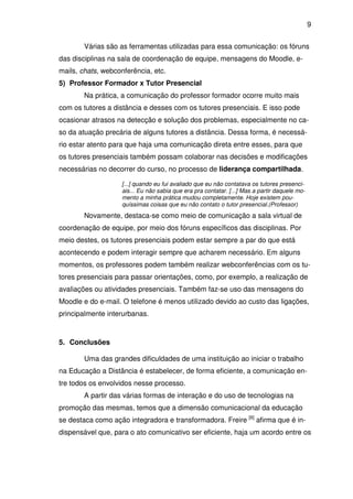 9 
Várias são as ferramentas utilizadas para essa comunicação: os fóruns 
das disciplinas na sala de coordenação de equipe, mensagens do Moodle, e-mails, 
chats, webconferência, etc. 
5) Professor Formador x Tutor Presencial 
Na prática, a comunicação do professor formador ocorre muito mais 
com os tutores a distância e desses com os tutores presenciais. E isso pode 
ocasionar atrasos na detecção e solução dos problemas, especialmente no ca-so 
da atuação precária de alguns tutores a distância. Dessa forma, é necessá-rio 
estar atento para que haja uma comunicação direta entre esses, para que 
os tutores presenciais também possam colaborar nas decisões e modificações 
necessárias no decorrer do curso, no processo de liderança compartilhada. 
[...] quando eu fui avaliado que eu não contatava os tutores presenci-ais... 
Eu não sabia que era pra contatar. [...] Mas a partir daquele mo-mento 
a minha prática mudou completamente. Hoje existem pou-quíssimas 
coisas que eu não contato o tutor presencial.(Professor) 
Novamente, destaca-se como meio de comunicação a sala virtual de 
coordenação de equipe, por meio dos fóruns específicos das disciplinas. Por 
meio destes, os tutores presenciais podem estar sempre a par do que está 
acontecendo e podem interagir sempre que acharem necessário. Em alguns 
momentos, os professores podem também realizar webconferências com os tu-tores 
presenciais para passar orientações, como, por exemplo, a realização de 
avaliações ou atividades presenciais. Também faz-se uso das mensagens do 
Moodle e do e-mail. O telefone é menos utilizado devido ao custo das ligações, 
principalmente interurbanas. 
5. Conclusões 
Uma das grandes dificuldades de uma instituição ao iniciar o trabalho 
na Educação a Distância é estabelecer, de forma eficiente, a comunicação en-tre 
todos os envolvidos nesse processo. 
A partir das várias formas de interação e do uso de tecnologias na 
promoção das mesmas, temos que a dimensão comunicacional da educação 
se destaca como ação integradora e transformadora. Freire [6] afirma que é in-dispensável 
que, para o ato comunicativo ser eficiente, haja um acordo entre os 
 
