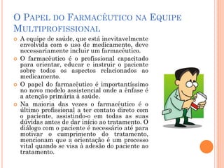 O PAPEL DO FARMACÊUTICO NA EQUIPE
MULTIPROFISSIONAL
   A equipe de saúde, que está inevitavelmente
    envolvida com o uso de medicamento, deve
    necessariamente incluir um farmacêutico.
   O farmacêutico é o profissional capacitado
    para orientar, educar e instruir o paciente
    sobre todos os aspectos relacionados ao
    medicamento.
   O papel do farmacêutico é importantíssimo
    no novo modelo assistencial onde a ênfase é
    a atenção primária à saúde.
   Na maioria das vezes o farmacêutico é o
    último profissional a ter contato direto com
    o paciente, assistindo-o em todas as suas
    dúvidas antes de dar início ao tratamento. O
    diálogo com o paciente é necessário até para
    motivar o cumprimento do tratamento,
    mencionam que a orientação é um processo
    vital quando se visa à adesão do paciente ao
    tratamento.
 