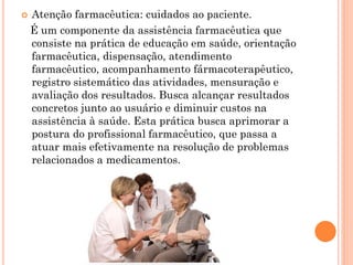    Atenção farmacêutica: cuidados ao paciente.
    É um componente da assistência farmacêutica que
    consiste na prática de educação em saúde, orientação
    farmacêutica, dispensação, atendimento
    farmacêutico, acompanhamento fármacoterapêutico,
    registro sistemático das atividades, mensuração e
    avaliação dos resultados. Busca alcançar resultados
    concretos junto ao usuário e diminuir custos na
    assistência à saúde. Esta prática busca aprimorar a
    postura do profissional farmacêutico, que passa a
    atuar mais efetivamente na resolução de problemas
    relacionados a medicamentos.
 