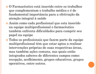  O Farmacêutico está inserido entre os trabalhos
  que complementam o trabalho médico e é de
  fundamental importância para a efetivação da
  atenção integral à saúde
 Assim como cada profissional que esta inserido
  na equipe multiprofissional o farmacêutico
  também enfrenta dificuldades para cumprir seu
  papel na equipe
 Todos os profissionais que fazem parte da equipe
  multiprofissional têm que estar aptos a realizar
  intervenções próprias de suas respectivas áreas,
  mas também ações comuns, nas quais estão
  integrados saberes de diferentes campos como:
  recepção, acolhimento, grupos educativos, grupos
  operativos, entre outros.
 