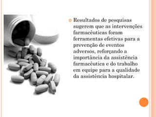    Resultados de pesquisas
    sugerem que as intervenções
    farmacêuticas foram
    ferramentas efetivas para a
    prevenção de eventos
    adversos, reforçando a
    importância da assistência
    farmacêutica e do trabalho
    em equipe para a qualidade
    da assistência hospitalar.
 