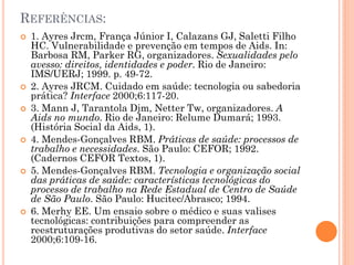 REFERÊNCIAS:
   1. Ayres Jrcm, França Júnior I, Calazans GJ, Saletti Filho
    HC. Vulnerabilidade e prevenção em tempos de Aids. In:
    Barbosa RM, Parker RG, organizadores. Sexualidades pelo
    avesso: direitos, identidades e poder. Rio de Janeiro:
    IMS/UERJ; 1999. p. 49-72.
   2. Ayres JRCM. Cuidado em saúde: tecnologia ou sabedoria
    prática? Interface 2000;6:117-20.
   3. Mann J, Tarantola Djm, Netter Tw, organizadores. A
    Aids no mundo. Rio de Janeiro: Relume Dumará; 1993.
    (História Social da Aids, 1).
   4. Mendes-Gonçalves RBM. Práticas de saúde: processos de
    trabalho e necessidades. São Paulo: CEFOR; 1992.
    (Cadernos CEFOR Textos, 1).
   5. Mendes-Gonçalves RBM. Tecnologia e organização social
    das práticas de saúde: características tecnológicas do
    processo de trabalho na Rede Estadual de Centro de Saúde
    de São Paulo. São Paulo: Hucitec/Abrasco; 1994.
   6. Merhy EE. Um ensaio sobre o médico e suas valises
    tecnológicas: contribuições para compreender as
    reestruturações produtivas do setor saúde. Interface
    2000;6:109-16.
 
