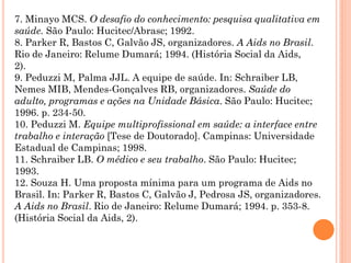 7. Minayo MCS. O desafio do conhecimento: pesquisa qualitativa em
saúde. São Paulo: Hucitec/Abrasc; 1992.
8. Parker R, Bastos C, Galvão JS, organizadores. A Aids no Brasil.
Rio de Janeiro: Relume Dumará; 1994. (História Social da Aids,
2).
9. Peduzzi M, Palma JJL. A equipe de saúde. In: Schraiber LB,
Nemes MIB, Mendes-Gonçalves RB, organizadores. Saúde do
adulto, programas e ações na Unidade Básica. São Paulo: Hucitec;
1996. p. 234-50.
10. Peduzzi M. Equipe multiprofissional em saúde: a interface entre
trabalho e interação [Tese de Doutorado]. Campinas: Universidade
Estadual de Campinas; 1998.
11. Schraiber LB. O médico e seu trabalho. São Paulo: Hucitec;
1993.
12. Souza H. Uma proposta mínima para um programa de Aids no
Brasil. In: Parker R, Bastos C, Galvão J, Pedrosa JS, organizadores.
A Aids no Brasil. Rio de Janeiro: Relume Dumará; 1994. p. 353-8.
(História Social da Aids, 2).
 