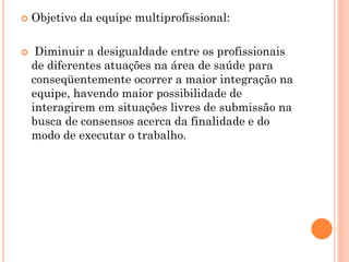    Objetivo da equipe multiprofissional:

    Diminuir a desigualdade entre os profissionais
    de diferentes atuações na área de saúde para
    conseqüentemente ocorrer a maior integração na
    equipe, havendo maior possibilidade de
    interagirem em situações livres de submissão na
    busca de consensos acerca da finalidade e do
    modo de executar o trabalho.
 