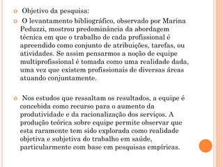     Objetivo da pesquisa:
    O levantamento bibliográfico, observado por Marina
    Peduzzi, mostrou predominância da abordagem
    técnica em que o trabalho de cada profissional é
    apreendido como conjunto de atribuições, tarefas, ou
    atividades. Se assim pensarmos a noção de equipe
    multiprofissional é tomada como uma realidade dada,
    uma vez que existem profissionais de diversas áreas
    atuando conjuntamente.

    Nos estudos que ressaltam os resultados, a equipe é
    concebida como recurso para o aumento da
    produtividade e da racionalização dos serviços. A
    produção teórica sobre equipe permite observar que
    esta raramente tem sido explorada como realidade
    objetiva e subjetiva do trabalho em saúde,
    particularmente com base em pesquisas empíricas.
 