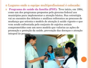    Lugares onde a equipe multiprofissional é colocada:
    Programa de saúde da família (PSF): Teve início, em 1994,
    como um dos programas propostos pelo governo federal aos
    municípios para implementar a atenção básica. Sua estratégia
    vai ao encontro dos debates e análises referentes ao processo de
    mudança que orienta o modelo de atenção à saúde vigente e que
    vem sendo enfrentada pelo conjunto de sujeitos sociais
    comprometidos com um novo modelo que valorize as ações de
    promoção e proteção da saúde, prevenção das doenças e atenção
    integral às pessoas.
 