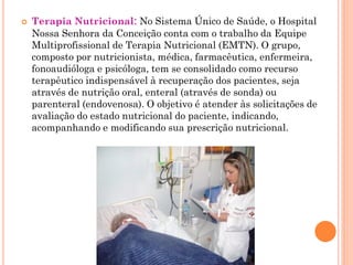   Terapia Nutricional: No Sistema Único de Saúde, o Hospital
    Nossa Senhora da Conceição conta com o trabalho da Equipe
    Multiprofissional de Terapia Nutricional (EMTN). O grupo,
    composto por nutricionista, médica, farmacêutica, enfermeira,
    fonoaudióloga e psicóloga, tem se consolidado como recurso
    terapêutico indispensável à recuperação dos pacientes, seja
    através de nutrição oral, enteral (através de sonda) ou
    parenteral (endovenosa). O objetivo é atender às solicitações de
    avaliação do estado nutricional do paciente, indicando,
    acompanhando e modificando sua prescrição nutricional.
 