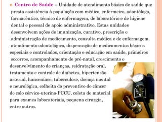    Centro de Saúde – Unidade de atendimento básico de saúde que
 presta assistência à população com médico, enfermeiro, odontólogo,
 farmacêutico, técnico de enfermagem, de laboratório e de higiene
 dental e pessoal de apoio administrativo. Estas unidades
 desenvolvem ações de imunização, curativo, prescrição e
 administração de medicamento, consulta médica e de enfermagem,
 atendimento odontológico, dispensação de medicamentos básicos
especiais e controlados, orientação e educação em saúde, primeiros
 socorros, acompanhamento de pré-natal, crescimento e
desenvolvimento de crianças, reidratação oral,
tratamento e controle de diabetes, hipertensão
arterial, hanseníase, tuberculose, doença mental
e neurológica, colheita do preventivo do câncer
de colo cérvico-uterino-PCCU, coleta de material
para exames laboratoriais, pequena cirurgia,
entre outros.
 