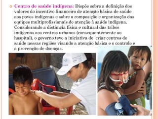    Centro de saúde indígena: Dispõe sobre a definição dos
    valores do incentivo financeiro de atenção básica de saúde
    aos povos indígenas e sobre a composição e organização das
    equipes multiprofissionais de atenção à saúde indígena.
    Considerando a distância física e cultural das tribos
    indígenas aos centros urbanos (consequentemente ao
    hospital), o governo teve a iniciativa de criar centros de
    saúde nessas regiões visando a atenção básica e o controle e
    a prevenção de doenças.
 