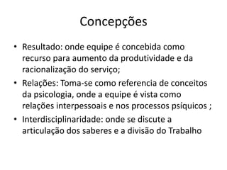 ConcepçõesResultado: ondeequipe é concebidacomorecursoparaaumentodaprodutividade e daracionalização do serviço;Relações: Toma-se comoreferencia de conceitosdapsicologia, onde a equipe é vista comorelaçõesinterpessoais e nosprocessospsíquicos ;Interdisciplinaridade: onde se discute a articulação dos saberes e a divisão do Trabalho