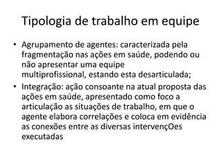 Tipologia de trabalhoemequipeAgrupamento de agentes: caracterizadapelafragmentaçãonasaçõesemsaúde, podendoounãoapresentarumaequipemultiprofissional, estandoestadesarticulada;Integração: açãoconsoantenaatualproposta das açõesemsaúde, apresentadocomofoco a articulação as situações de trabalho, emque o agenteelaboracorrelações e colocaemevidência as conexões entre as diversasintervençOesexecutadas
