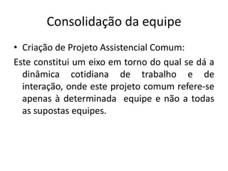 ConsolidaçãodaequipeCriação de ProjetoAssistencialComum:Este constitui um eixoemtorno do qual se dá a dinâmicacotidiana de trabalho e de interação, ondeesteprojetocomumrefere-se apenas à determinadaequipe e não a todas as supostasequipes.