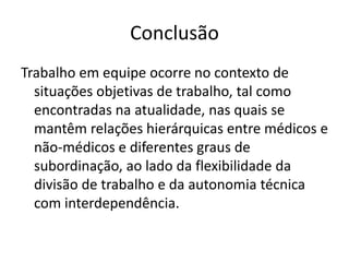 ConclusãoTrabalhoemequipeocorre no contexto de situaçõesobjetivas de trabalho, talcomoencontradasnaatualidade, nasquais se mantêmrelaçõeshierárquicas entre médicos e não-médicos e diferentesgraus de subordinação, aoladodaflexibilidadedadivisão de trabalho e daautonomiatécnica com interdependência. 