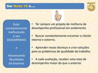 Ser Nota 10 é....




     Estar       • Ter sempre um projeto de melhoria de
constantemente   desempenho profissional em andamento
  melhorando
     o seu       • Buscar constantemente encantar o cliente
 DESEMPENHO      interno e externo.

      e          • Aprender novas técnicas e criar soluções
                 para os problemas de qualidade do trabalho.
 Alavancando
  Resultados     • A cada avaliação, receber uma nota de
 da Empresa      desempenho maior do que a anterior.
 