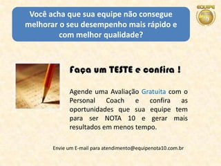 Você acha que sua equipe não consegue
melhorar o seu desempenho mais rápido e
         com melhor qualidade?



             Faça um TESTE e confira !

             Agende uma Avaliação Gratuita com o
             Personal Coach e confira as
             oportunidades que sua equipe tem
             para ser NOTA 10 e gerar mais
             resultados em menos tempo.

       Envie um E-mail para atendimento@equipenota10.com.br
 