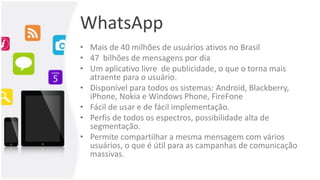 WhatsApp
• Mais de 40 milhões de usuários ativos no Brasil
• 47 bilhões de mensagens por dia
• Um aplicativo livre de publicidade, o que o torna mais
atraente para o usuário.
• Disponível para todos os sistemas: Android, Blackberry,
iPhone, Nokia e Windows Phone, FireFone
• Fácil de usar e de fácil implementação.
• Perfis de todos os espectros, possibilidade alta de
segmentação.
• Permite compartilhar a mesma mensagem com vários
usuários, o que é útil para as campanhas de comunicação
massivas.
 