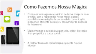 Como Fazemos Nossa Mágica
• Enviamos mensagens eletrônicas de texto, imagem, som
e vídeo, com a rapidez dos novos meios digitais,
possibilitando a criação de um canal de comunicação
ainda mais eficiente para o seu consumidor (e públicos
de interesse).
• Segmentamos o público alvo por sexo, idade, profissão,
área geográfica e status social.
• A melhor forma de comunicação existente hoje no
Mundo
 