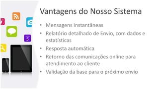 Vantagens do Nosso Sistema
• Mensagens Instantâneas
• Relatório detalhado de Envio, com dados e
estatísticas
• Resposta automática
• Retorno das comunicações online para
atendimento ao cliente
• Validação da base para o próximo envio
 