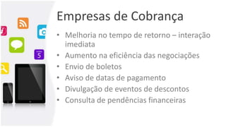 Empresas de Cobrança
• Melhoria no tempo de retorno – interação
imediata
• Aumento na eficiência das negociações
• Envio de boletos
• Aviso de datas de pagamento
• Divulgação de eventos de descontos
• Consulta de pendências financeiras
 