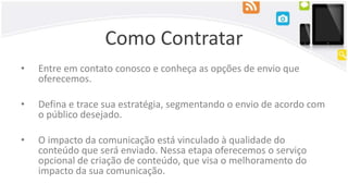 Como Contratar
• Entre em contato conosco e conheça as opções de envio que
oferecemos.
• Defina e trace sua estratégia, segmentando o envio de acordo com
o público desejado.
• O impacto da comunicação está vinculado à qualidade do
conteúdo que será enviado. Nessa etapa oferecemos o serviço
opcional de criação de conteúdo, que visa o melhoramento do
impacto da sua comunicação.
 