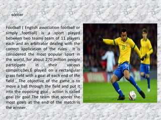 soccer
Football ( English association football or
simply football) is a sport played
between two teams team of 11 players
each and an arbitrator dealing with the
correct application of the rules . It is
considered the most popular sport in
the world, for about 270 million people
participate in their various
competições.É played on a rectangular
grass field with a goal at each end of the
field . The objective of the game is to
move a ball through the field and put it
into the opposing goal , action is called
goal (or goal The team that scores the
most goals at the end of the match is
the winner.
 