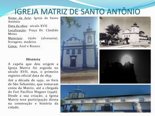 IGREJA MATRIZ DE SANTO ANTÔNIO
Nome da Arte: Igreja de Santo
Antônio
Data da obra: século XVII
Localização: Praça Dr. Cândido
Motta
Materiais: tijolo (alvenaria),
ferragens, madeira.
Cores: Azul e Branco
História
A capela que deu origem a
Igreja Matriz foi erguida no
século XVII, mas, o primeiro
registro oficial data de 1835.
Até a década de 1930, os freis
de São Sebastião, que tomavam
conta da Matriz, até a chegada
do Frei Pacífico Wagner (1946).
Desde a sua criação, a Igreja
Matriz teve participação direta
na construção e história da
cidade.
Fonte: Internet
 