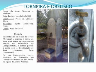 TORNEIRA E OBELISCO
Nome da Arte: Torneira e
obelisco
Data da obra: 1919 (século XX)
Localização: Praça Dr. Cândido
Motta
Materiais: tijolo (alvenaria),
ferro.
Cores: Azul e Branco
História
Foi instalado no início do século
XX (1919), e marcou o início de
uma nova etapa do saneamento
básico no município de
Caraguatatuba, a cidade passou
a conta com a distribuição de
água encanada (sem
tratamento).
Na sua inauguração, esteve
presente as lideranças do
Governo do Estado de São Paulo,
na figura de Altino Arantes.
 