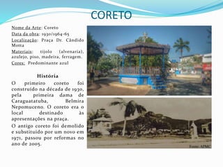 CORETO
Nome da Arte: Coreto
Data da obra: 1930/1964-65
Localização: Praça Dr. Cândido
Motta
Materiais: tijolo (alvenaria),
azulejo, piso, madeira, ferragem.
Cores: Predominante azul
História
O primeiro coreto foi
construído na década de 1930,
pela primeira dama de
Caraguatatuba, Belmira
Nepomuceno. O coreto era o
local destinado às
apresentações na praça.
O antigo coreto foi demolido
e substituído por um novo em
1971, passou por reformas no
ano de 2005. Fonte: APMC
 