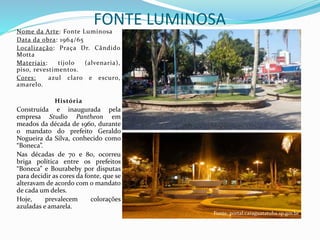 FONTE LUMINOSANome da Arte: Fonte Luminosa
Data da obra: 1964/65
Localização: Praça Dr. Cândido
Motta
Materiais: tijolo (alvenaria),
piso, revestimentos.
Cores: azul claro e escuro,
amarelo.
História
Construída e inaugurada pela
empresa Studio Pantheon em
meados da década de 1960, durante
o mandato do prefeito Geraldo
Nogueira da Silva, conhecido como
“Boneca”.
Nas décadas de 70 e 80, ocorreu
briga política entre os prefeitos
“Boneca” e Bourabeby por disputas
para decidir as cores da fonte, que se
alteravam de acordo com o mandato
de cada um deles.
Hoje, prevalecem colorações
azuladas e amarela.
Fonte: portal.caraguatatuba.sp.gov.br
 
