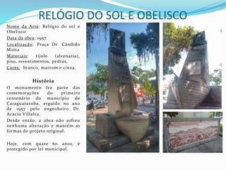 RELÓGIO DO SOL E OBELISCO
Nome da Arte: Relógio do sol e
Obelisco
Data da obra: 1957
Localização: Praça Dr. Cândido
Motta
Materiais: tijolo (alvenaria),
piso, revestimentos, pedras.
Cores: branco, marrom e cinza.
História
O monumento fez parte das
comemorações do primeiro
centenário do município de
Caraguatatuba, erguido no ano
de 1957 pelo engenheiro Dr.
Acácio Villalva.
Desde então, a obra não sofreu
nenhuma alteração e mantém as
formas do projeto original.
Hoje, com quase 60 anos, é
protegido por lei municipal.
 