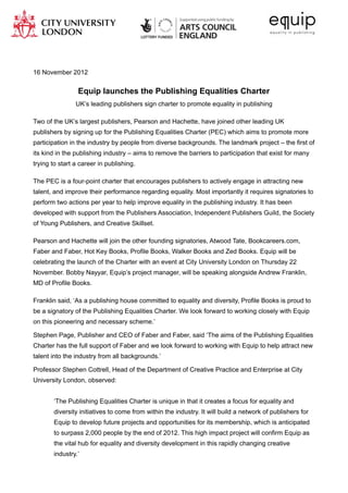 16 November 2012


                 Equip launches the Publishing Equalities Charter
                UK’s leading publishers sign charter to promote equality in publishing

Two of the UK’s largest publishers, Pearson and Hachette, have joined other leading UK
publishers by signing up for the Publishing Equalities Charter (PEC) which aims to promote more
participation in the industry by people from diverse backgrounds. The landmark project – the first of
its kind in the publishing industry – aims to remove the barriers to participation that exist for many
trying to start a career in publishing.

The PEC is a four-point charter that encourages publishers to actively engage in attracting new
talent, and improve their performance regarding equality. Most importantly it requires signatories to
perform two actions per year to help improve equality in the publishing industry. It has been
developed with support from the Publishers Association, Independent Publishers Guild, the Society
of Young Publishers, and Creative Skillset.

Pearson and Hachette will join the other founding signatories, Atwood Tate, Bookcareers.com,
Faber and Faber, Hot Key Books, Profile Books, Walker Books and Zed Books. Equip will be
celebrating the launch of the Charter with an event at City University London on Thursday 22
November. Bobby Nayyar, Equip’s project manager, will be speaking alongside Andrew Franklin,
MD of Profile Books.

Franklin said, ‘As a publishing house committed to equality and diversity, Profile Books is proud to
be a signatory of the Publishing Equalities Charter. We look forward to working closely with Equip
on this pioneering and necessary scheme.’

Stephen Page, Publisher and CEO of Faber and Faber, said ‘The aims of the Publishing Equalities
Charter has the full support of Faber and we look forward to working with Equip to help attract new
talent into the industry from all backgrounds.’

Professor Stephen Cottrell, Head of the Department of Creative Practice and Enterprise at City
University London, observed:


       ‘The Publishing Equalities Charter is unique in that it creates a focus for equality and
       diversity initiatives to come from within the industry. It will build a network of publishers for
       Equip to develop future projects and opportunities for its membership, which is anticipated
       to surpass 2,000 people by the end of 2012. This high impact project will confirm Equip as
       the vital hub for equality and diversity development in this rapidly changing creative
       industry.’
 